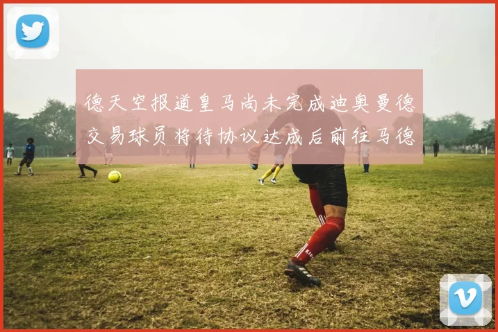 德天空报道皇马尚未完成迪奥曼德交易球员将待协议达成后前往马德里